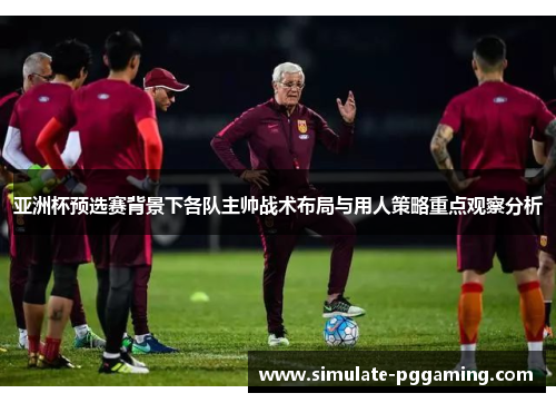 亚洲杯预选赛背景下各队主帅战术布局与用人策略重点观察分析 亚洲杯预选赛背景下各队主帅战术布局与用人策略重点观察分析