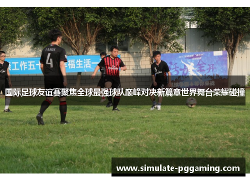 国际足球友谊赛聚焦全球最强球队巅峰对决新篇章世界舞台荣耀碰撞