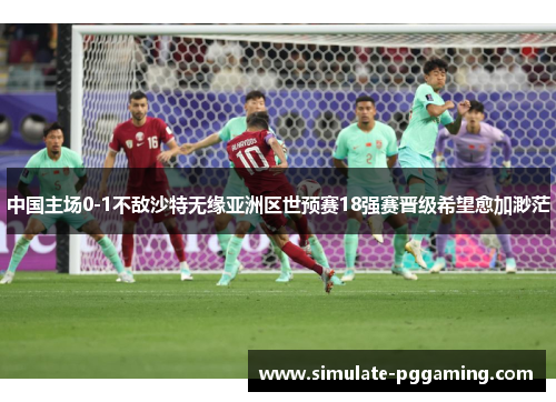中国主场0-1不敌沙特无缘亚洲区世预赛18强赛晋级希望愈加渺茫 中国主场0-1不敌沙特无缘亚洲区世预赛18强赛晋级希望愈加渺茫